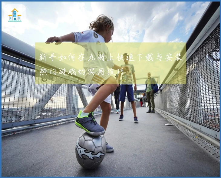 新手如何在九游上快速下载与安装热门游戏的实用技巧