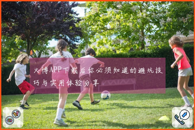 火博APP下载后你必须知道的避坑技巧与实用体验分享