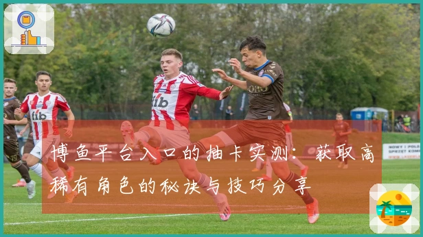 博鱼平台入口的抽卡实测：获取高稀有角色的秘诀与技巧分享